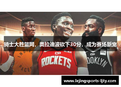 骑士大胜篮网，奥拉迪波砍下30分，成为赛场新宠